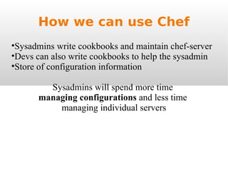 How we can use Chef Sysadmins write cookbooks and maintain chef-server Devs can also write cookbooks to help the sysadmin Store of configuration information Sysadmins will spend more time  managing configurations  and less time  managing individual servers 