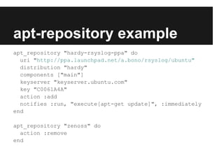 apt-repository example
apt_repository "hardy-rsyslog-ppa" do
  uri "http://ppa.launchpad.net/a.bono/rsyslog/ubuntu"
  distribution "hardy"
  components ["main"]
  keyserver "keyserver.ubuntu.com"
  key "C0061A4A"
  action :add
  notifies :run, "execute[apt-get update]", :immediately
end

apt_repository "zenoss" do
  action :remove
end
 