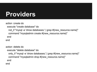 Providers
action :create do
 execute "create database" do
  not_if "mysql -e 'show databases;' | grep #{new_resource.name}"
  command "mysqladmin create #{new_resource.name}"
 end
end

action :delete do
 execute "delete database" do
  only_if "mysql -e 'show databases;' | grep #{new_resource.name}"
  command "mysqladmin drop #{new_resource.name}"
 end
end
 