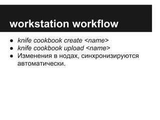 workstation workflow
● knife cookbook create <name>
● knife cookbook upload <name>
● Изменения в нодах, синхронизируются
  автоматически.
 