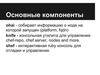 Основные компоненты
ohai - собирает информацию о ноде на
которой запущен (platform, fqdn)
knife - консольная утилита для управления
chef-repo, chef server, nodes and more.
shef - интерактивная ruby консоль для
отладки и управления.
 