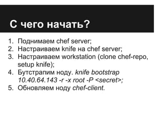 С чего начать?
1. Поднимаем chef server;
2. Настраиваем knife на chef server;
3. Настраиваем workstation (clone chef-repo,
   setup knife);
4. Бутстрапим ноду. knife bootstrap
   10.40.64.143 -r -x root -P <secret>;
5. Обновляем ноду chef-client.
 