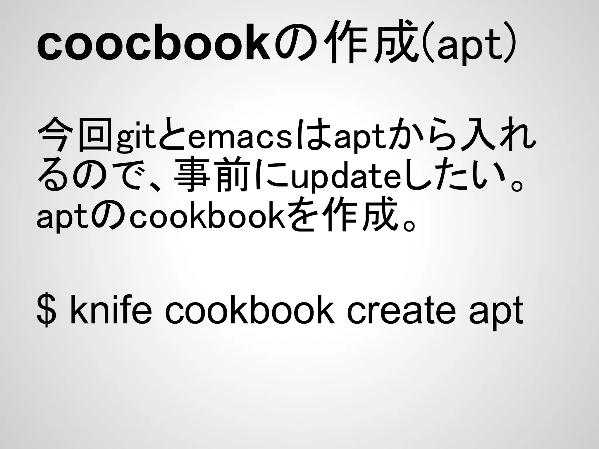 coocbookの作成(apt)
今回gitとemacsはaptから入れ
るので、事前にupdateしたい。
aptのcookbookを作成。

$ knife cookbook create apt
 