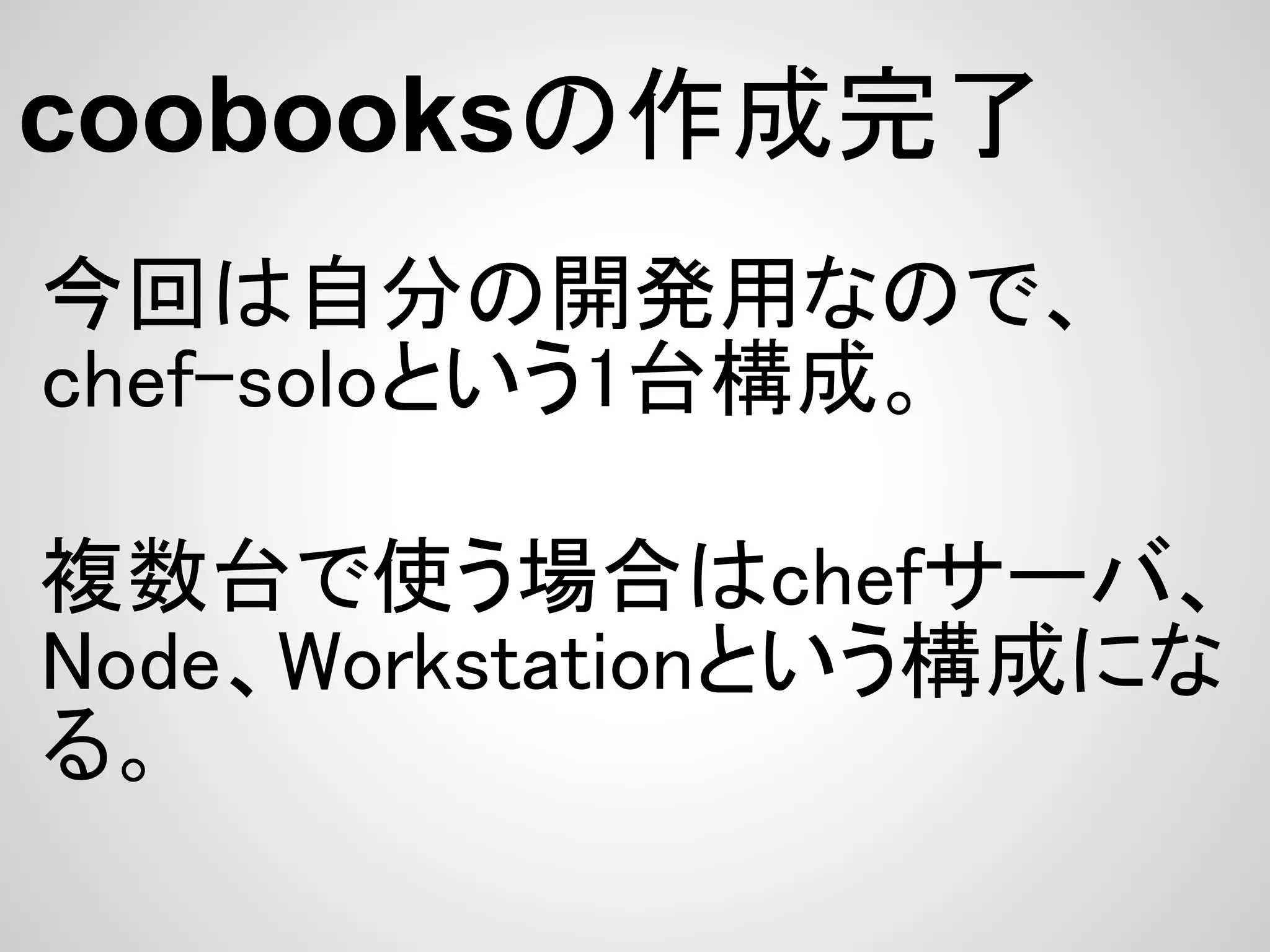 coobooksの作成完了
今回は自分の開発用なので、
chef-soloという1台構成。

複数台で使う場合はchefサーバ、
Node、Workstationという構成にな
る。
 