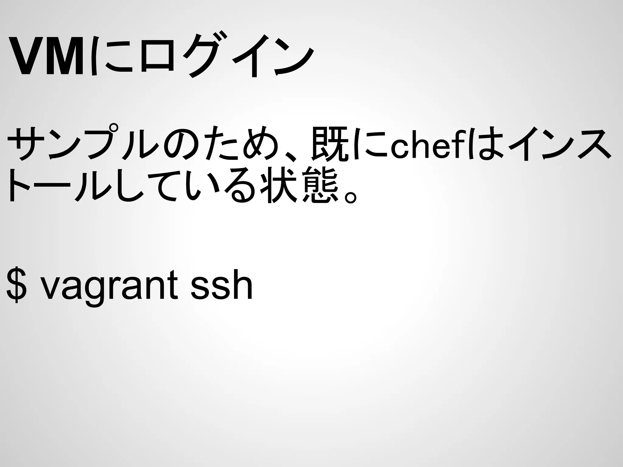 VMにログイン
サンプルのため、既にchefはインス
トールしている状態。

$ vagrant ssh
 