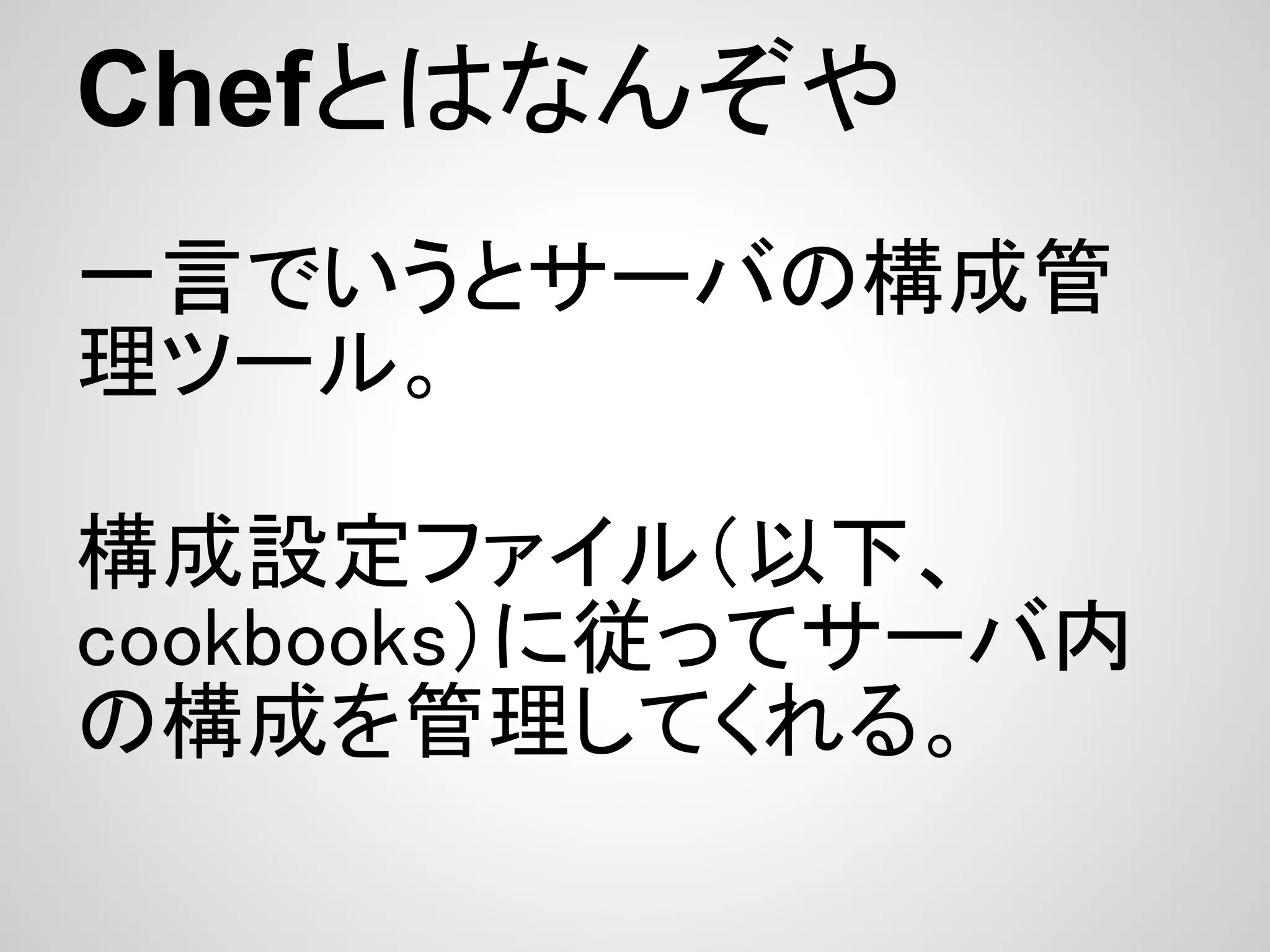 Chefとはなんぞや
一言でいうとサーバの構成管
理ツール。

構成設定ファイル（以下、
cookbooks）に従ってサーバ内
の構成を管理してくれる。
 