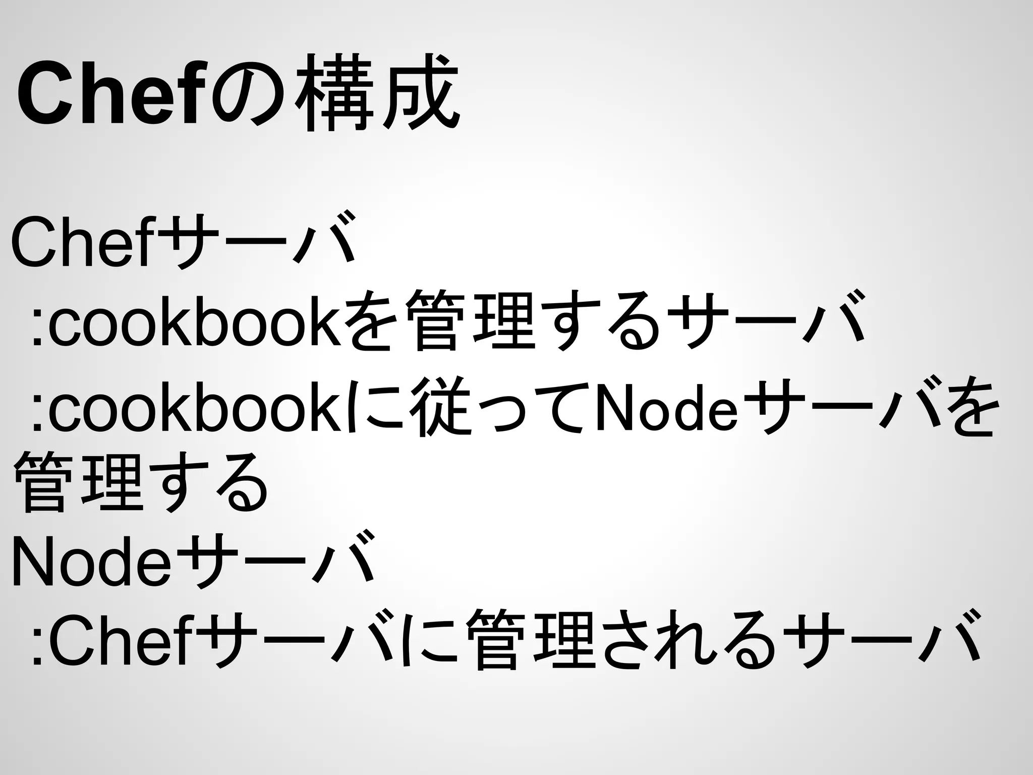 Chefの構成
Chefサーバ
:cookbookを管理するサーバ
:cookbookに従ってNodeサーバを
管理する
Nodeサーバ
:Chefサーバに管理されるサーバ
 
