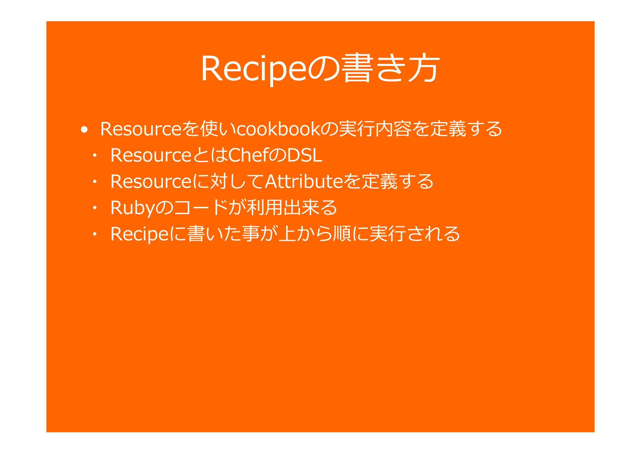 Recipeの書き方
• Resourceを使いcookbookの 卣を定義する
・ ResourceとはChefのDSL
・ Resourceに対してAttributeを定義する
・ Rubyのコードが匏用 勵る
・ Recipeに書いた事が から順に される
 