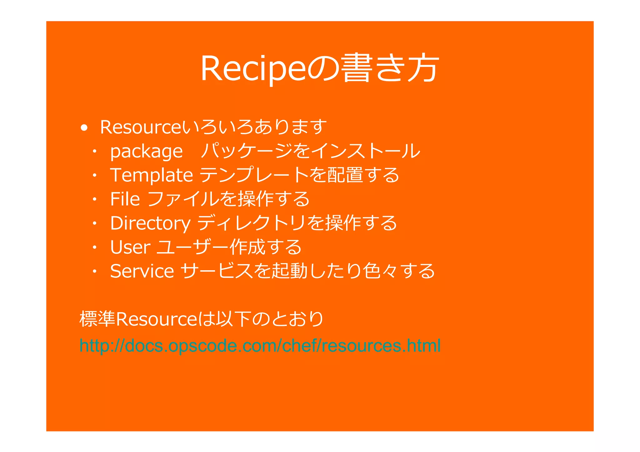 Recipeの書き方
• Resourceいろいろあります
・ package パッケージをインストール
・ Template テンプレートを配置する
・ File ファイルを操作する
・ Directory ディレクトリを操作する
・ User ユーザー作成する
・ Service サービスを起動したり色々する
標準Resourceは以下のとおり
http://docs.opscode.com/chef/resources.html
 