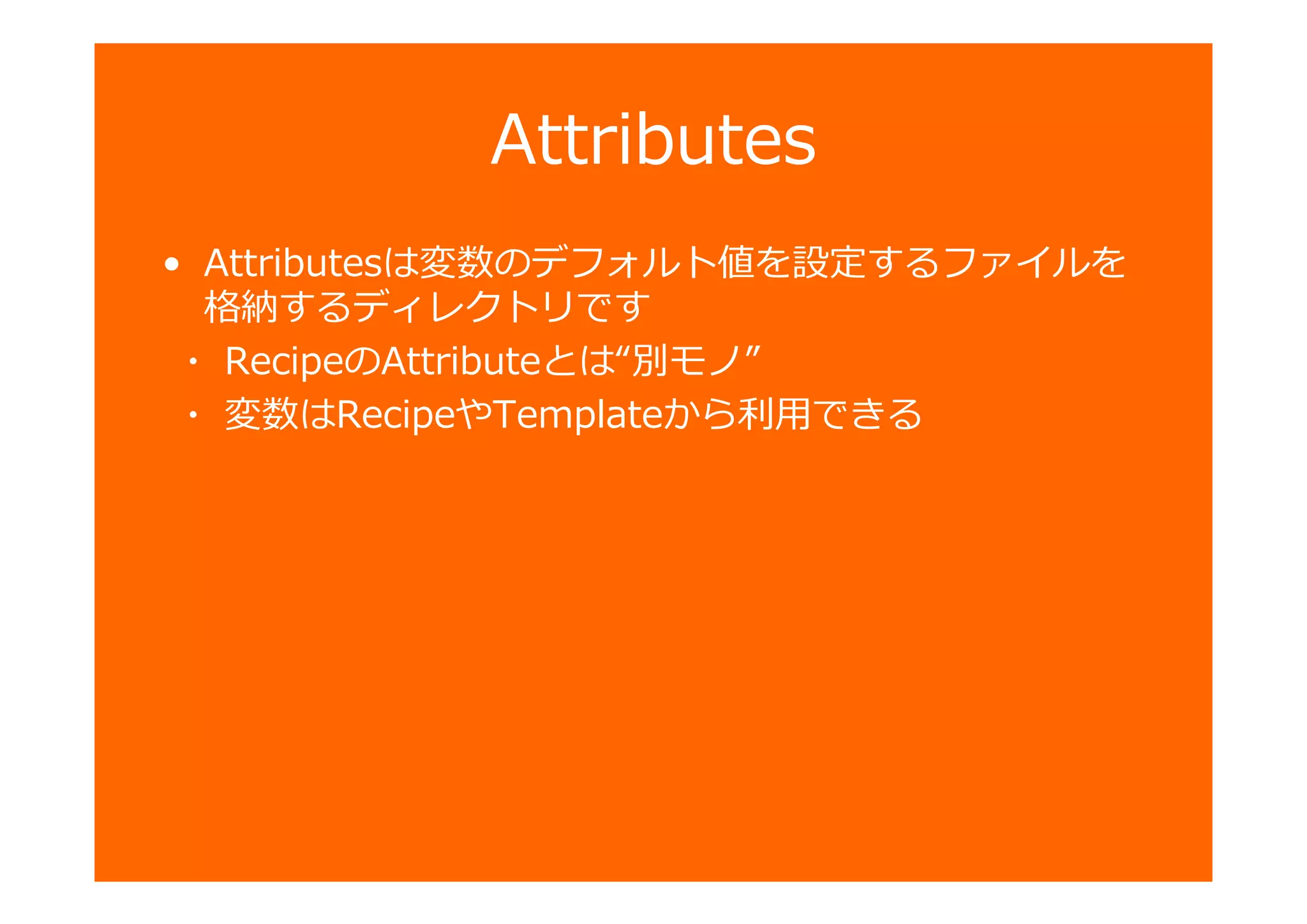 Attributes
• Attributesは変数のデフォルト値を設定するファイルを
格納するディレクトリです
・ RecipeのAttributeとは“別モノ”
・ 変数はRecipeやTemplateから匏用できる
 