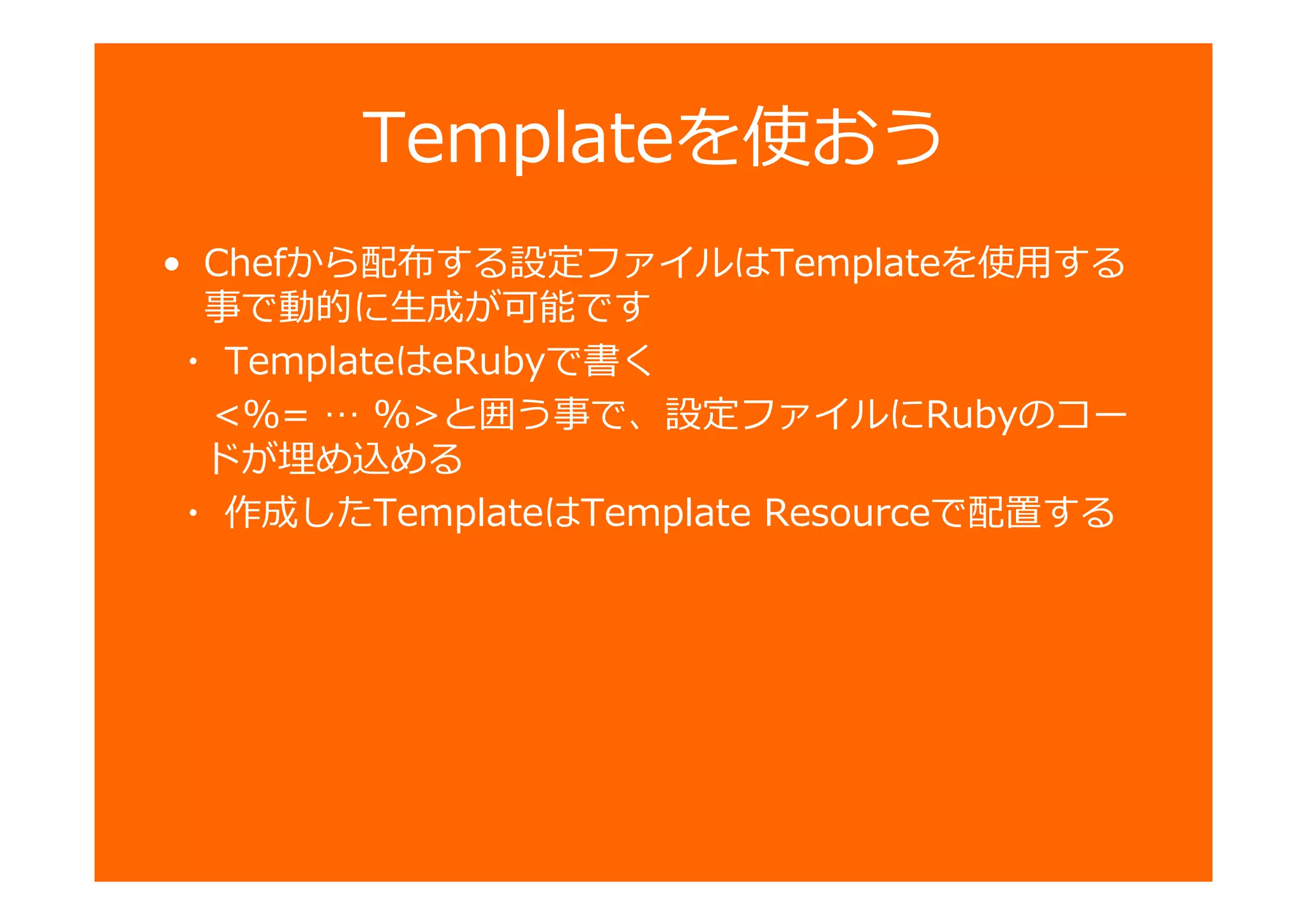 Templateを使おう
• Chefから配布する設定ファイルはTemplateを使用する
事で動的に生成が可能です
・ TemplateはeRubyで書く
<%= … %>と囲う事で、設定ファイルにRubyのコー
ドが埋め込める
・ 作成したTemplateはTemplate Resourceで配置する
 