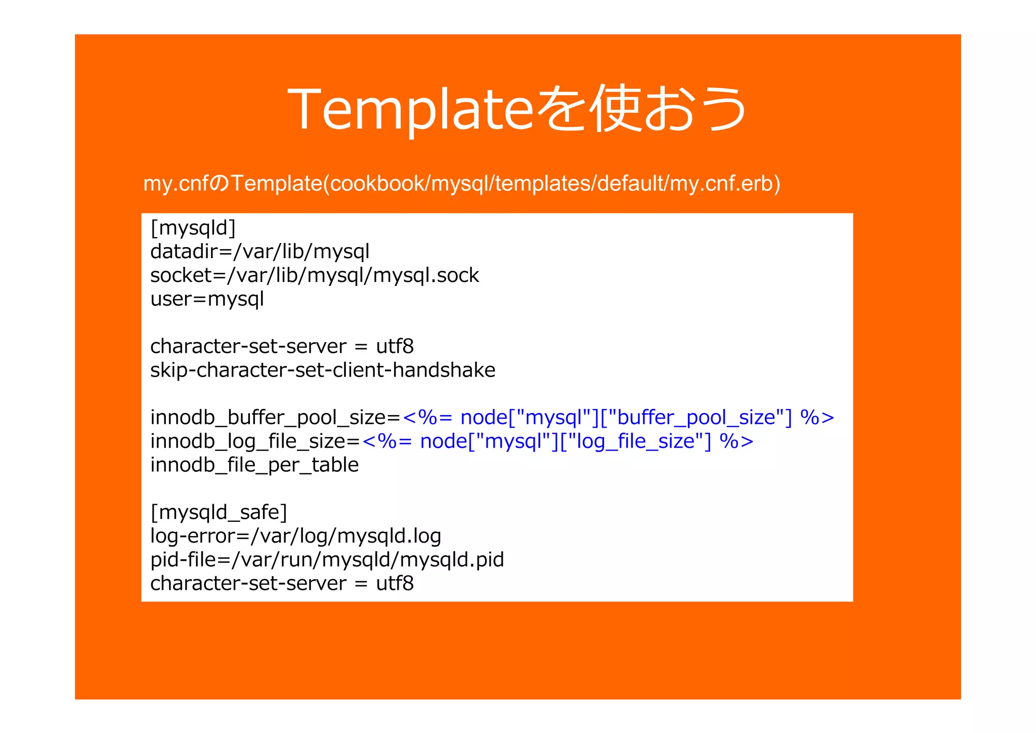 [mysqld]
datadir=/var/lib/mysql
socket=/var/lib/mysql/mysql.sock
user=mysql
character-set-server = utf8
skip-character-set-client-handshake
innodb_buffer_pool_size=<%= node["mysql"]["buffer_pool_size"] %>
innodb_log_file_size=<%= node["mysql"]["log_file_size"] %>
innodb_file_per_table
[mysqld_safe]
log-error=/var/log/mysqld.log
pid-file=/var/run/mysqld/mysqld.pid
character-set-server = utf8
Templateを使おう
my.cnfのTemplate(cookbook/mysql/templates/default/my.cnf.erb)
 