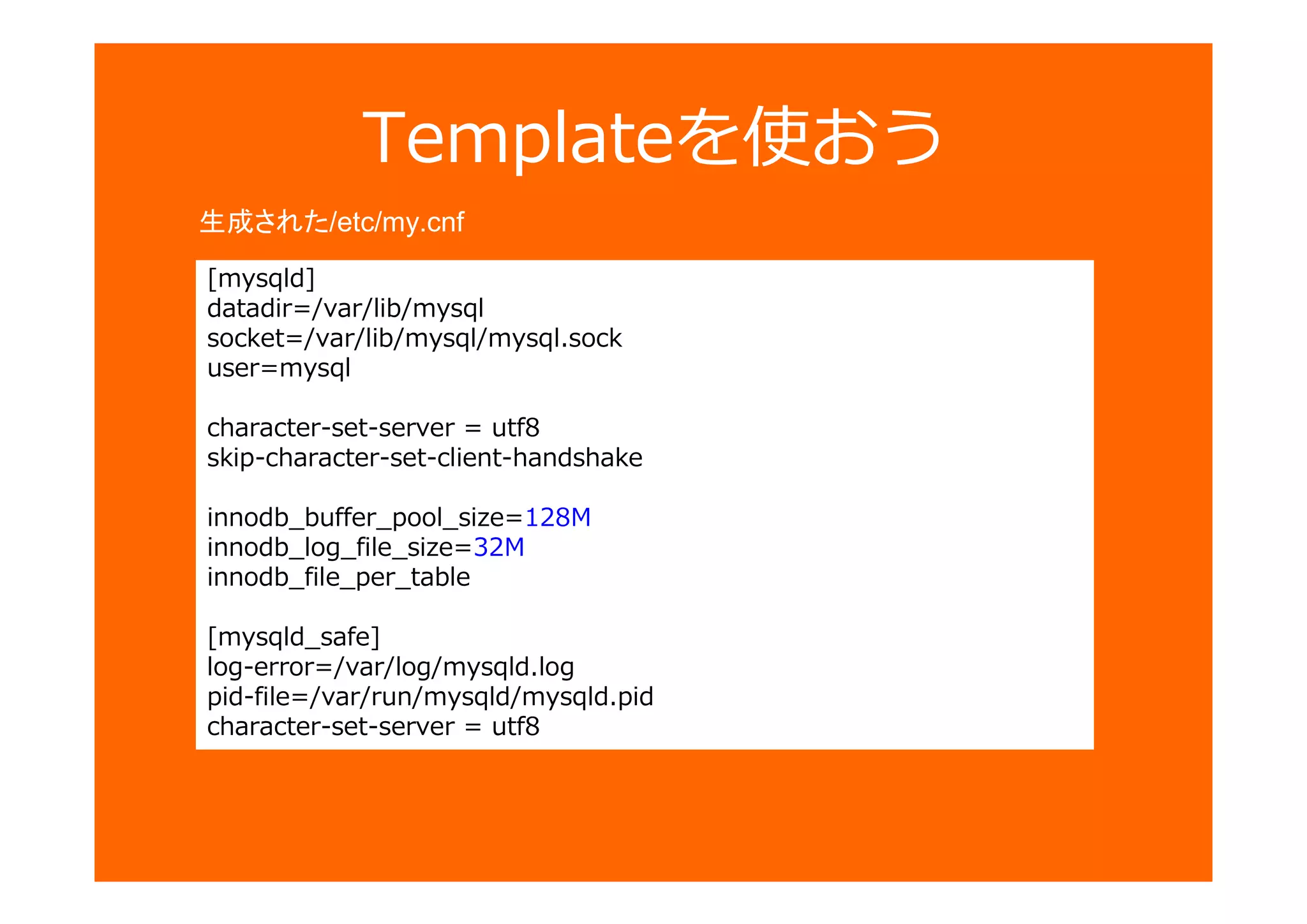 [mysqld]
datadir=/var/lib/mysql
socket=/var/lib/mysql/mysql.sock
user=mysql
character-set-server = utf8
skip-character-set-client-handshake
innodb_buffer_pool_size=128M
innodb_log_file_size=32M
innodb_file_per_table
[mysqld_safe]
log-error=/var/log/mysqld.log
pid-file=/var/run/mysqld/mysqld.pid
character-set-server = utf8
Templateを使おう
生成された/etc/my.cnf
 