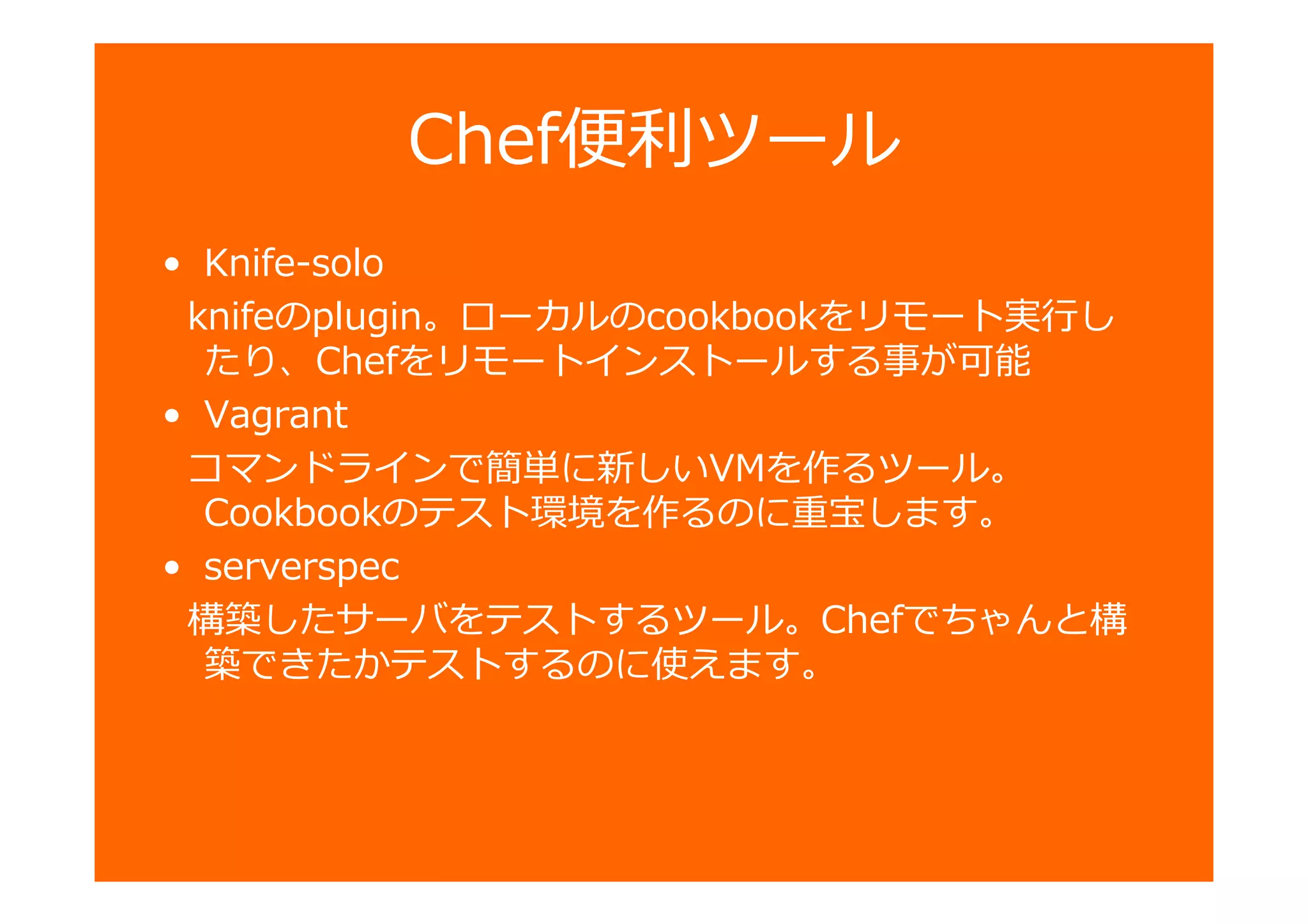 Chef 匏ツール
• Knife-solo
knifeのplugin。ローカルのcookbookをリモート し
たり、Chefをリモートインストールする事が可能
• Vagrant
コマンドラインで簡単に新しいVMを作るツール。
Cookbookのテスト環境を作るのに重宝します。
• serverspec
構築したサーバをテストするツール。Chefでちゃんと構
築できたかテストするのに使えます。
 