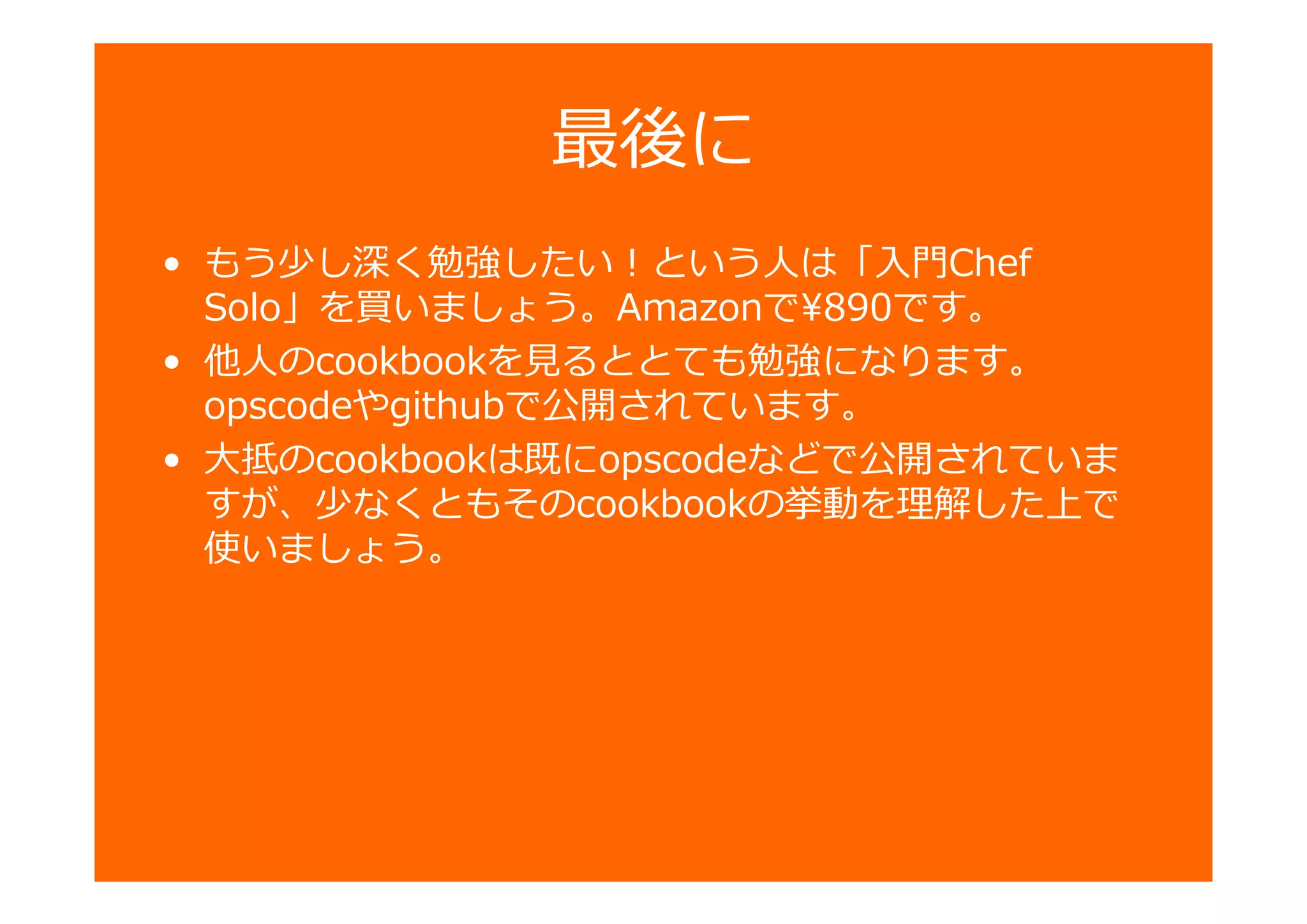 最後に
• もう少し深く勉強したい！という人は「入門Chef
Solo」を買いましょう。Amazonで¥890です。
• 他人のcookbookを るととても勉強になります。
opscodeやgithubで公開されています。
• 大抵のcookbookは既にopscodeなどで公開されていま
すが、少なくともそのcookbookの 動を 卆した で
使いましょう。
 