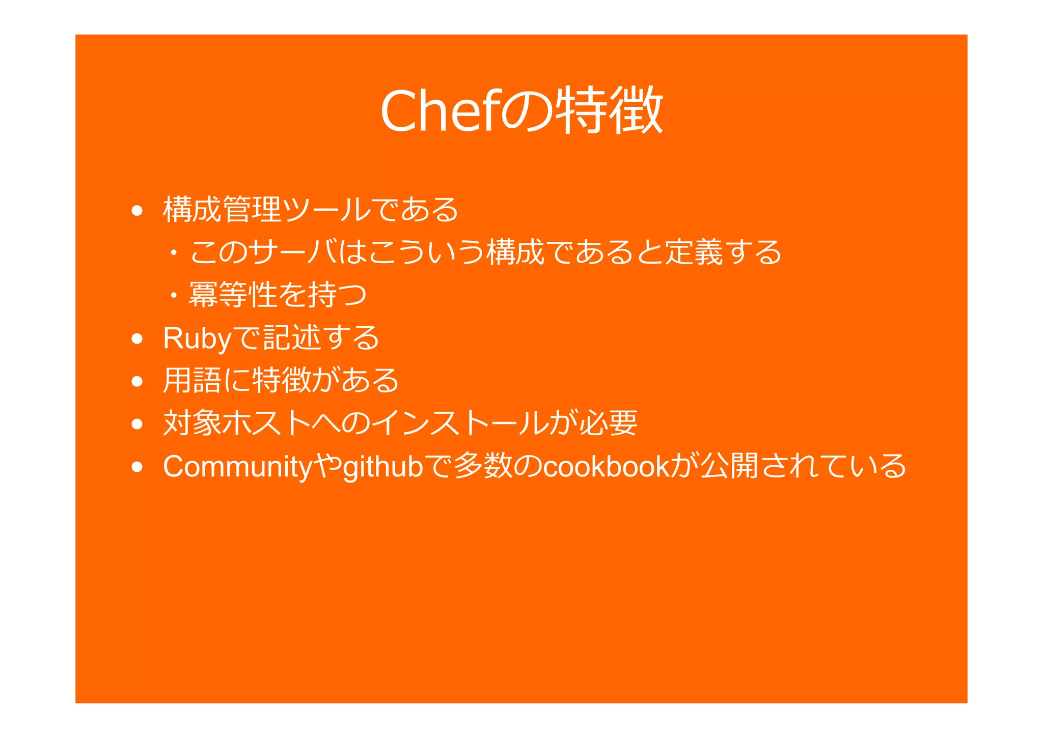 Chefの特徴
• 構成 ツールである
・このサーバはこういう構成であると定義する
・冪等性を持つ
• Rubyで記述する
• 用語に特徴がある
• 対象ホストへのインストールが必要
• Communityやgithubで多数のcookbookが公開されている
 