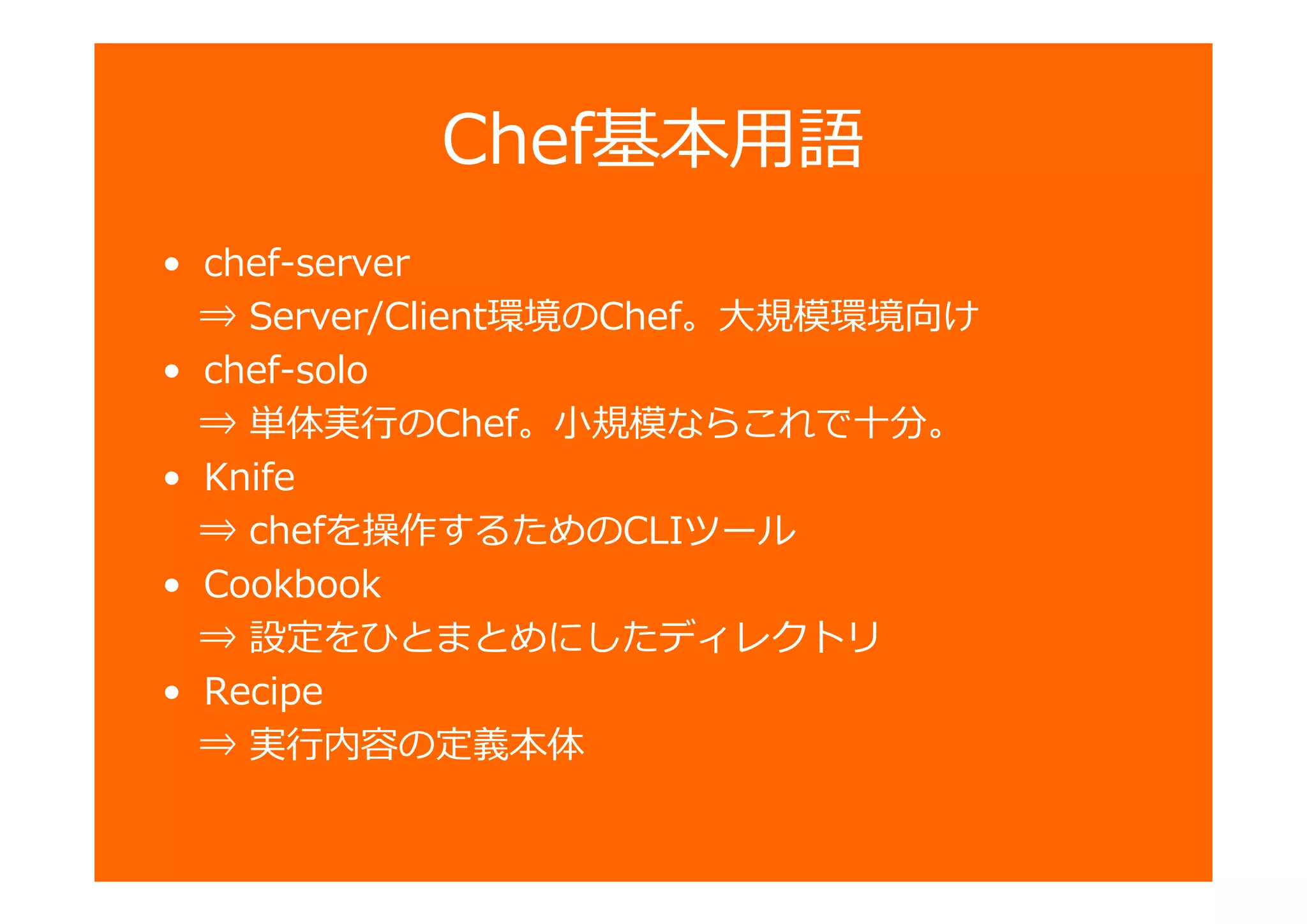 Chef基本用語
• chef-server
⇒ Server/Client環境のChef。大規模環境向け
• chef-solo
⇒ 単 のChef。小規模ならこれで十分。
• Knife
⇒ chefを操作するためのCLIツール
• Cookbook
⇒ 設定をひとまとめにしたディレクトリ
• Recipe
⇒ 卣の定義本
 