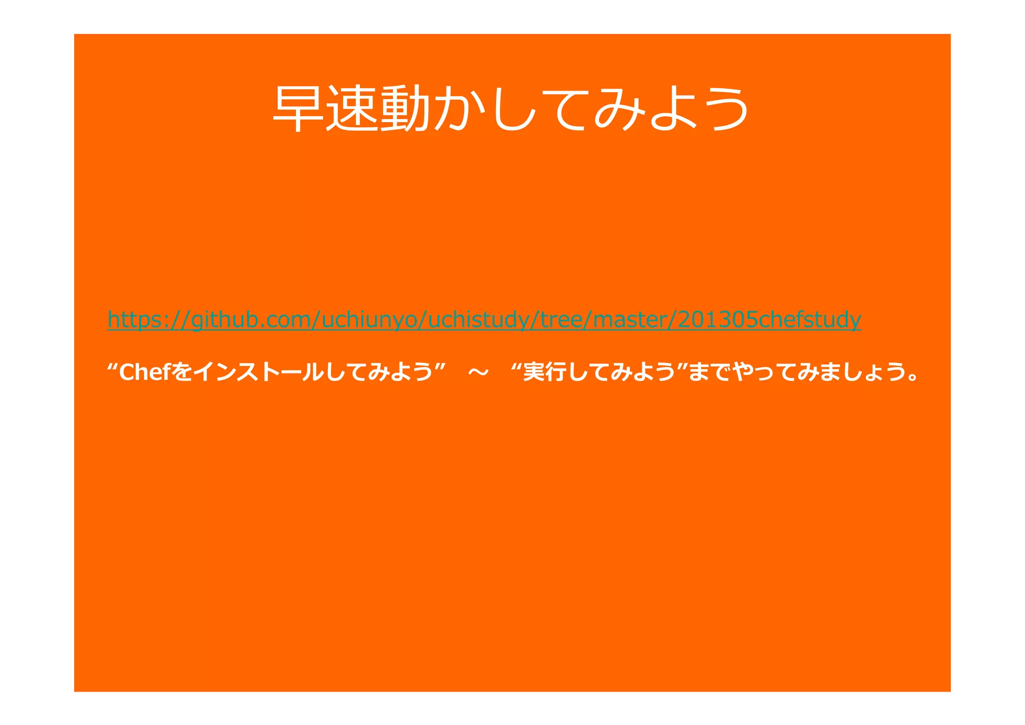 早速動かしてみよう
https://github.com/uchiunyo/uchistudy/tree/master/201305chefstudy
“Chefをインストールしてみよう” “ してみよう”までやってみましょう。
 