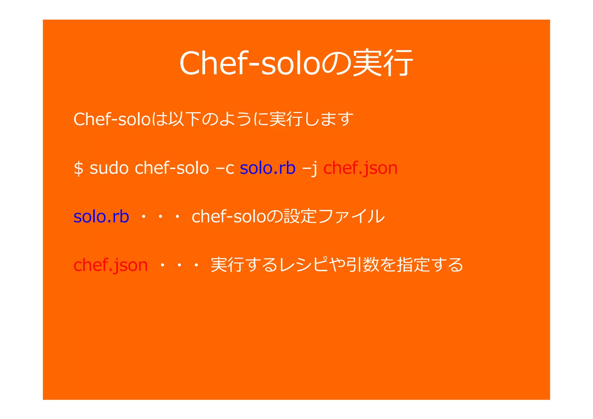 Chef-soloの
Chef-soloは以下のように します
$ sudo chef-solo –c solo.rb –j chef.json
solo.rb ・・・ chef-soloの設定ファイル
chef.json ・・・ するレシ や匂数を指定する
 