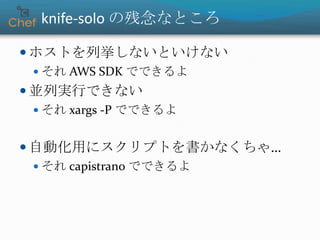 knife-solo の残念なところ
 ホストを列挙しないといけない
 それ AWS SDK でできるよ
 並列実行できない
 それ xargs -P でできるよ
 自動化用にスクリプトを書かなくちゃ…
 それ capistrano でできるよ
 