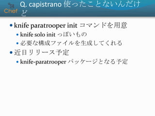 Q. capistrano 使ったことないんだけ
ど
 knife paratrooper init コマンドを用意
 knife solo init っぽいもの
 必要な構成ファイルを生成してくれる
 近日リリース予定
 knife-paratrooper パッケージとなる予定
 