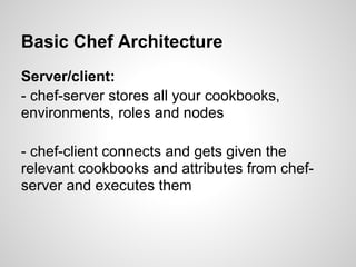 Basic Chef Architecture
Server/client:
- chef-server stores all your cookbooks,
environments, roles and nodes
- chef-client connects and gets given the
relevant cookbooks and attributes from chef-
server and executes them
 