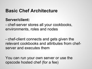 Basic Chef Architecture
Server/client:
- chef-server stores all your cookbooks,
environments, roles and nodes
- chef-client connects and gets given the
relevant cookbooks and attributes from chef-
server and executes them
You can run your own server or use the
opscode hosted chef (for a fee)
 