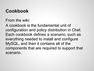 Cookbook
From the wiki:
A cookbook is the fundamental unit of
configuration and policy distribution in Chef.
Each cookbook defines a scenario, such as
everything needed to install and configure
MySQL, and then it contains all of the
components that are required to support that
scenario.
 