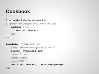 Cookbook
$ cat cookbooks/ntp/recipe/default.rb
['openntpd','ntpdate'].each do |p|
package p do
action :install
end
end
template 'ntpd.conf' do
path '/etc/openntpd/ntpd.conf'
source 'ntpd.conf.erb'
owner 'root'
group 'root'
mode 0600
notifies :restart, 'service[openntpd]'
end
 