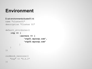 Environment
$ cat environments/cluster01.rb
name "cluster01"
description "Cluster 01"
default_attributes({
:ntp => {
:servers => [
"ntp01.mycorp.com",
"ntp02.mycorp.com"
]
}
})
cookbook_versions({
"ntp" => "0.0.1"
})
 