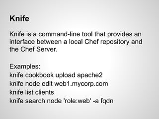 Knife
Knife is a command-line tool that provides an
interface between a local Chef repository and
the Chef Server.
Examples:
knife cookbook upload apache2
knife node edit web1.mycorp.com
knife list clients
knife search node 'role:web' -a fqdn
 