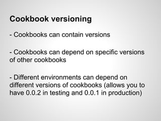 Cookbook versioning
- Cookbooks can contain versions
- Cookbooks can depend on specific versions
of other cookbooks
- Different environments can depend on
different versions of cookbooks (allows you to
have 0.0.2 in testing and 0.0.1 in production)
 