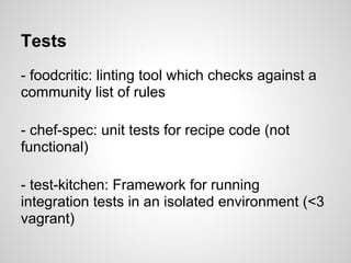 Tests
- foodcritic: linting tool which checks against a
community list of rules
- chef-spec: unit tests for recipe code (not
functional)
- test-kitchen: Framework for running
integration tests in an isolated environment (<3
vagrant)
 