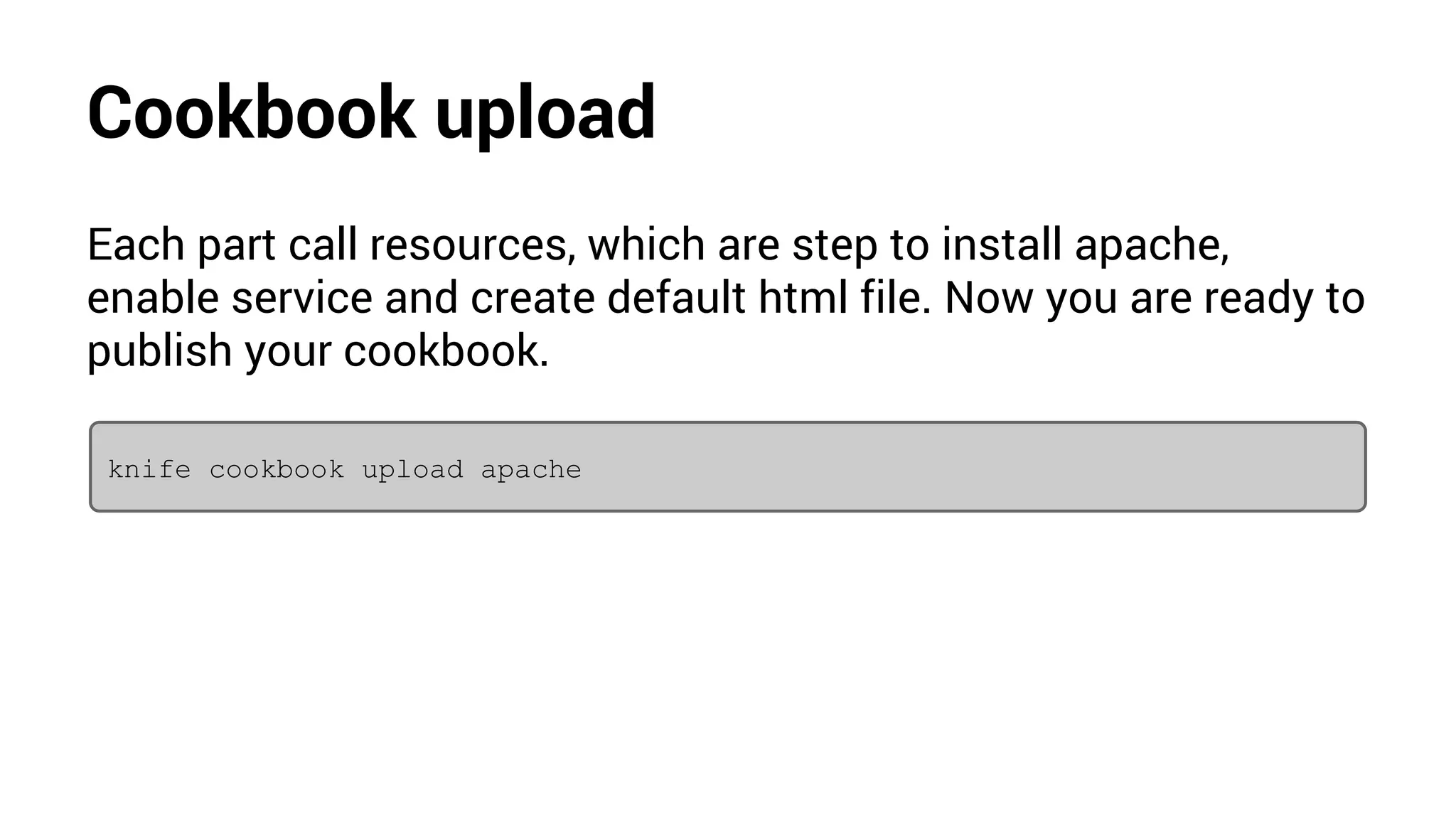 Cookbook upload
Each part call resources, which are step to install apache,
enable service and create default html file. Now you are ready to
publish your cookbook.
knife cookbook upload apache
 