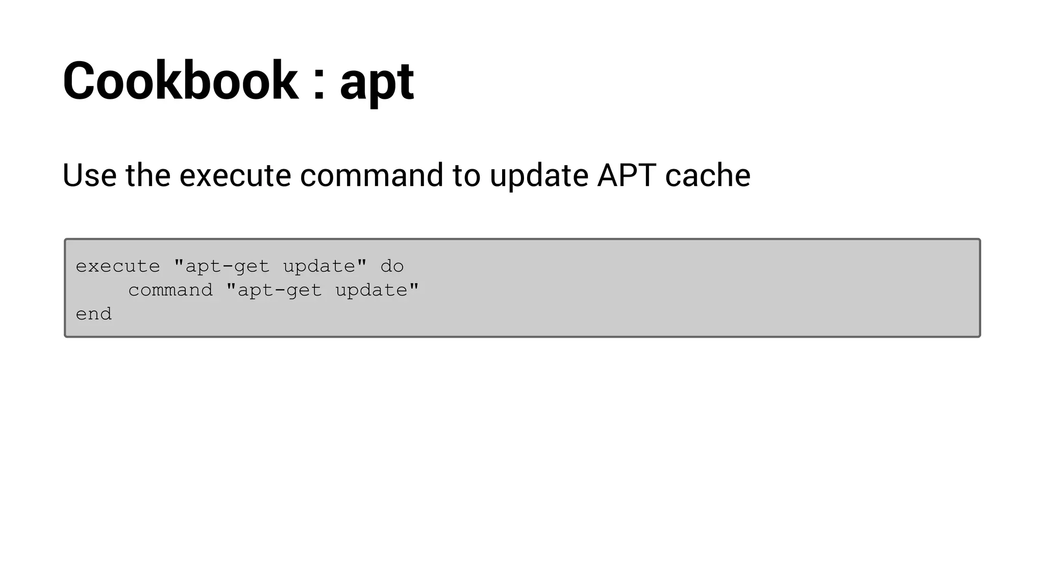 Cookbook : apt
Use the execute command to update APT cache
execute "apt-get update" do
command "apt-get update"
end
 