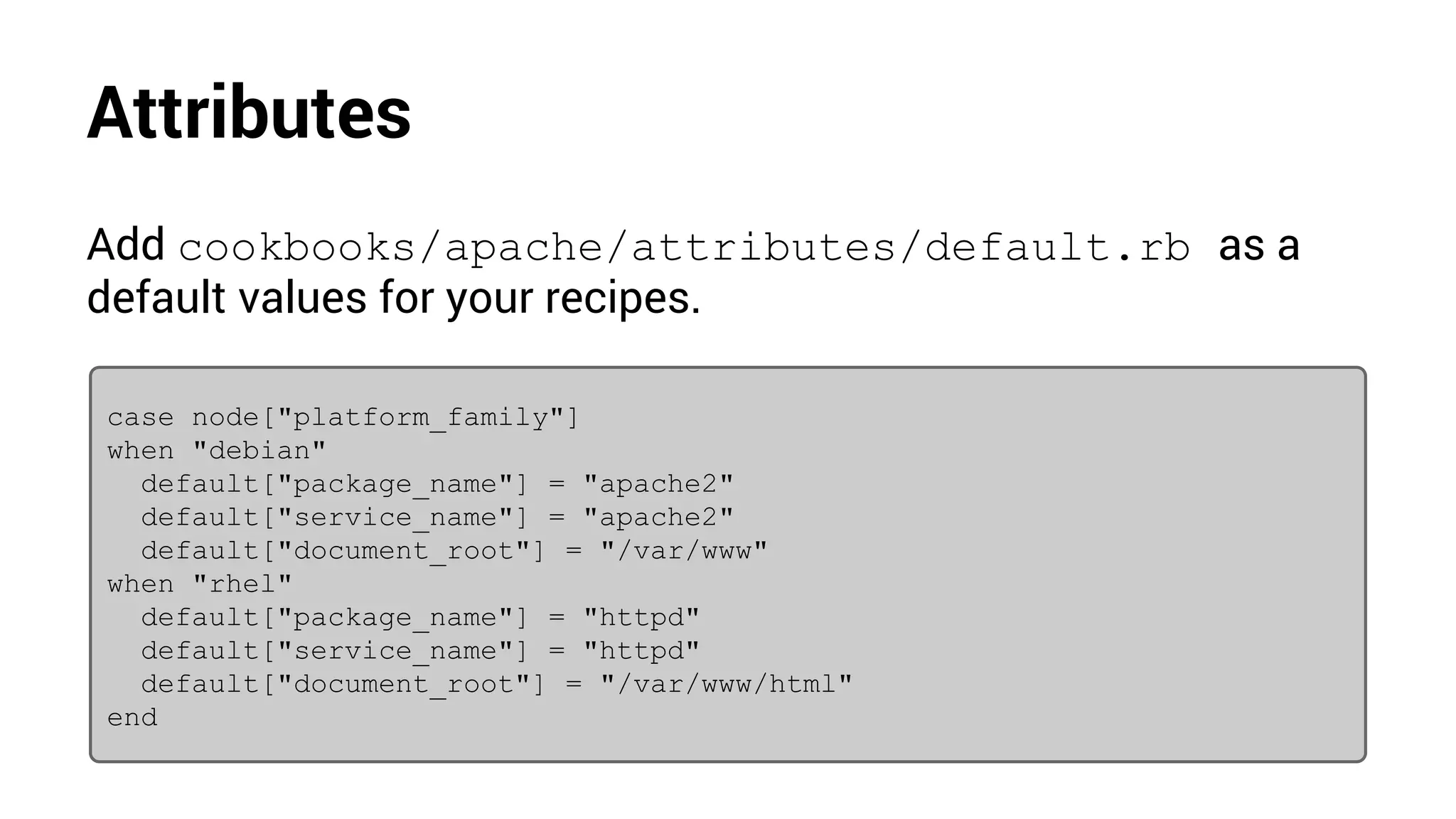 Attributes
Add cookbooks/apache/attributes/default.rb as a
default values for your recipes.
case node["platform_family"]
when "debian"
default["package_name"] = "apache2"
default["service_name"] = "apache2"
default["document_root"] = "/var/www"
when "rhel"
default["package_name"] = "httpd"
default["service_name"] = "httpd"
default["document_root"] = "/var/www/html"
end
 