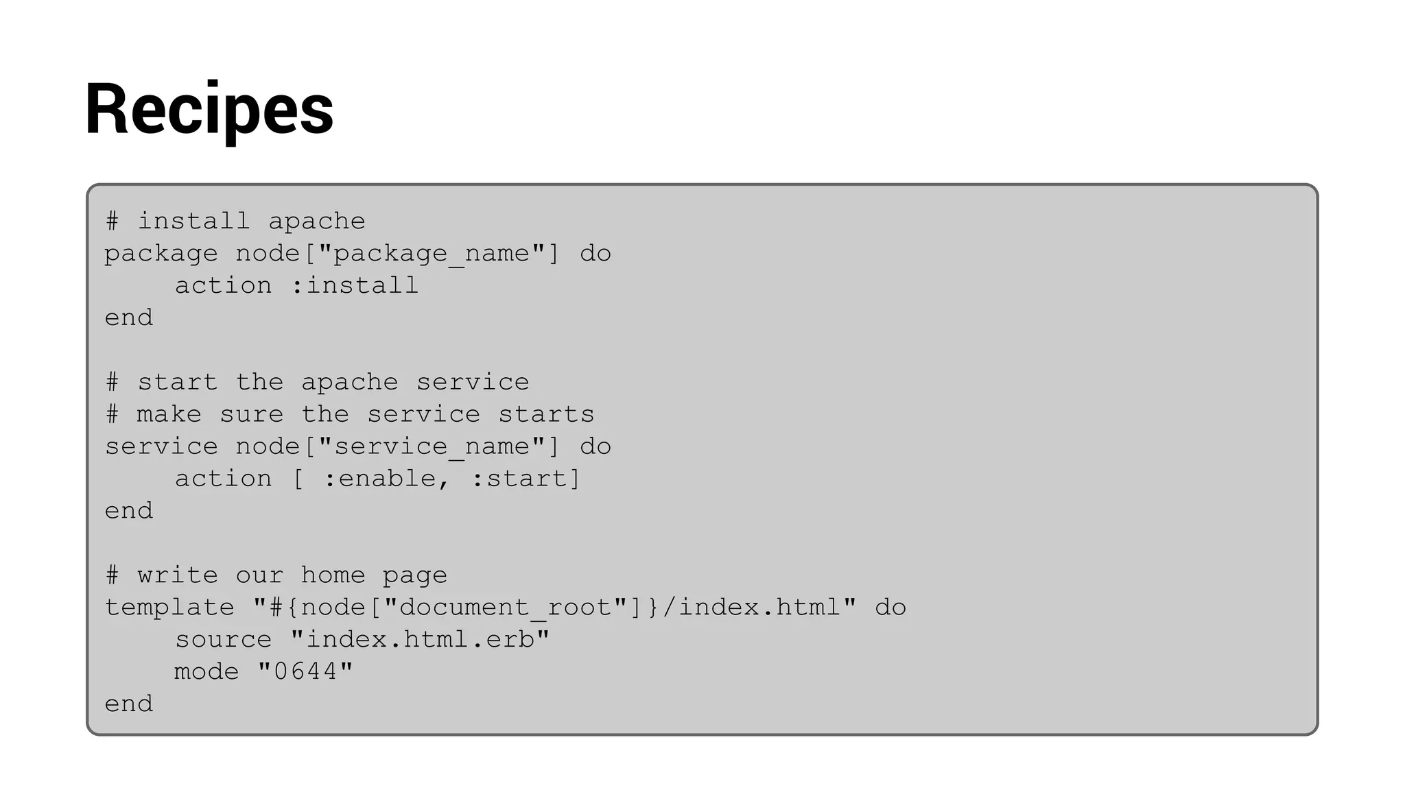 Recipes
# install apache
package node["package_name"] do
action :install
end
# start the apache service
# make sure the service starts
service node["service_name"] do
action [ :enable, :start]
end
# write our home page
template "#{node["document_root"]}/index.html" do
source "index.html.erb"
mode "0644"
end
 