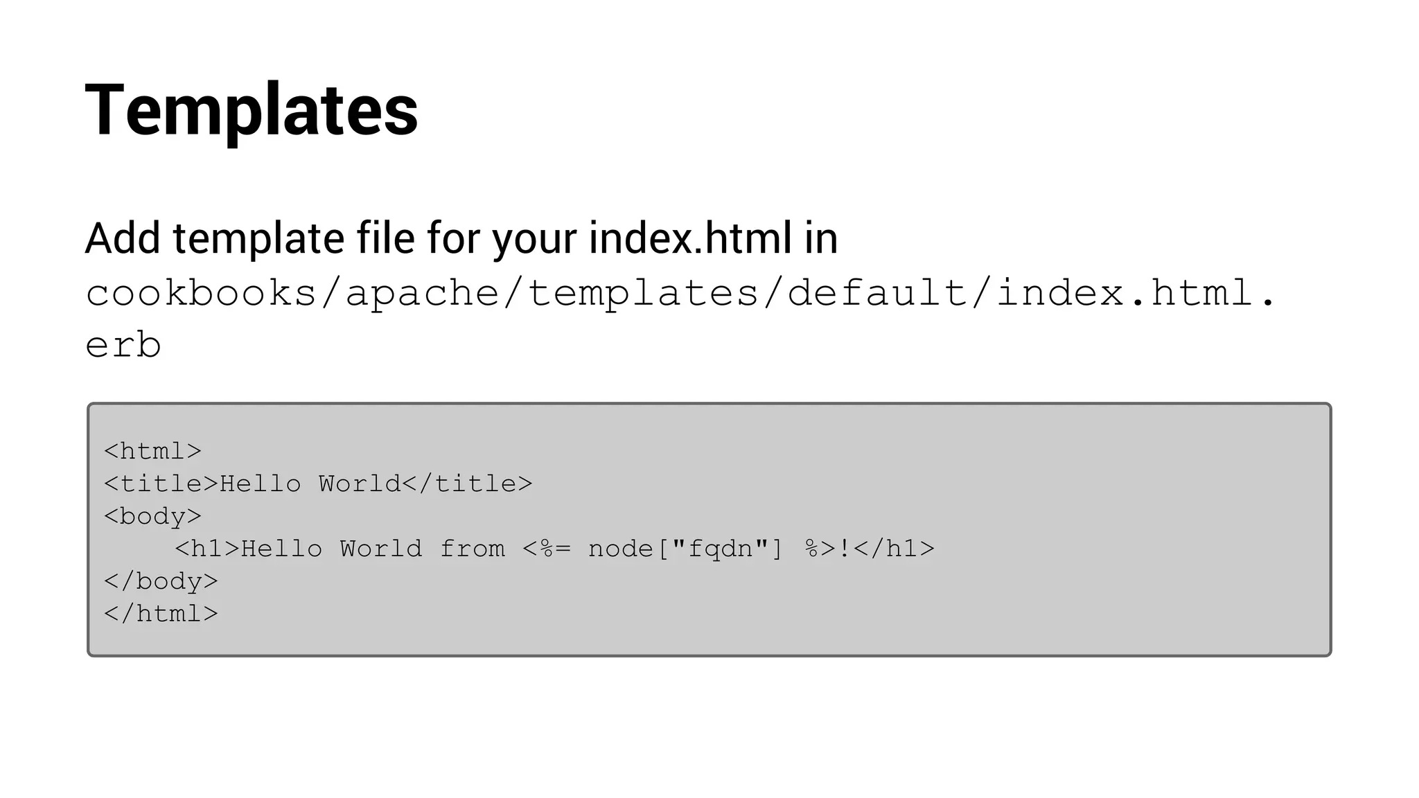 Templates
Add template file for your index.html in
cookbooks/apache/templates/default/index.html.
erb
<html>
<title>Hello World</title>
<body>
<h1>Hello World from <%= node["fqdn"] %>!</h1>
</body>
</html>
 