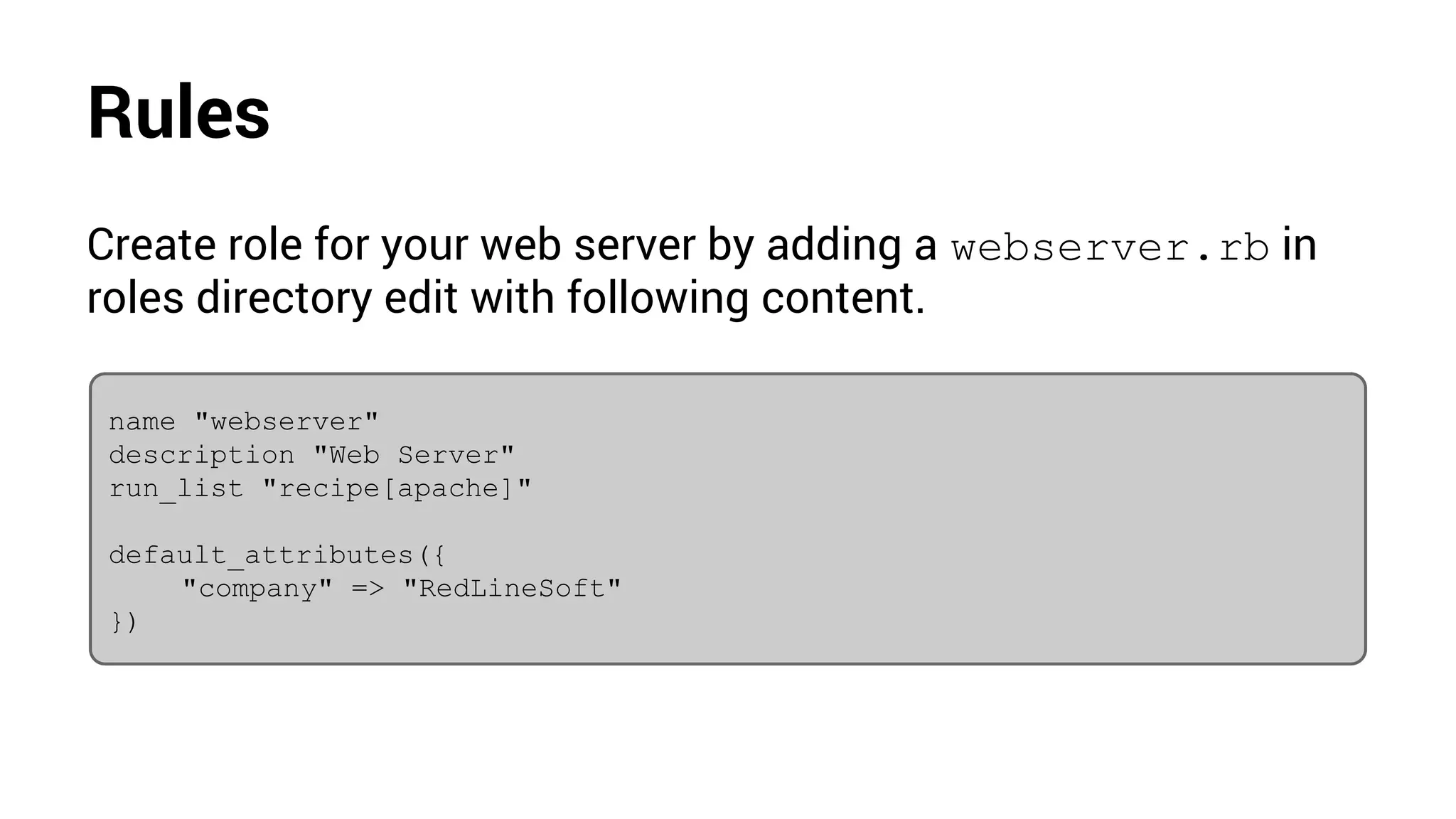 Rules
Create role for your web server by adding a webserver.rb in
roles directory edit with following content.
name "webserver"
description "Web Server"
run_list "recipe[apache]"
default_attributes({
"company" => "RedLineSoft"
})
 