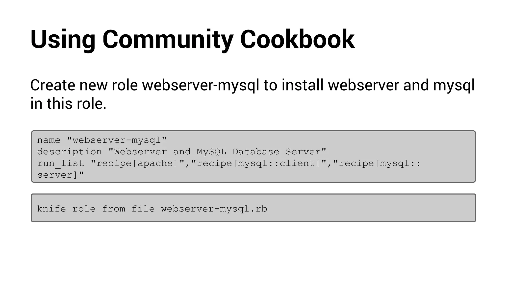 Using Community Cookbook
Create new role webserver-mysql to install webserver and mysql
in this role.
name "webserver-mysql"
description "Webserver and MySQL Database Server"
run_list "recipe[apache]","recipe[mysql::client]","recipe[mysql::
server]"
knife role from file webserver-mysql.rb
 