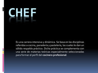 CHEF
Es una carrera intensiva y dinámica. Se basa en las disciplinas
referidas a cocina, panadería y pastelería, las cuales le dan un
sólido respaldo práctico. Dicha práctica se complementa con
una serie de materias teóricas especialmente seleccionadas
para formar el perfil del cocinero profesional.
 