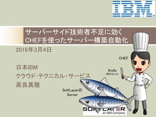 2016年3月4日	
	
日本IBM 	
クラウド･テクニカル・サービス　	
高良真穂	
サーバーサイド技術者不足に効く 
CHEFを使ったサーバー構築自動化
CHEF	
Knife	
（使わないよ）	
SoftLayerの	
Server	
 