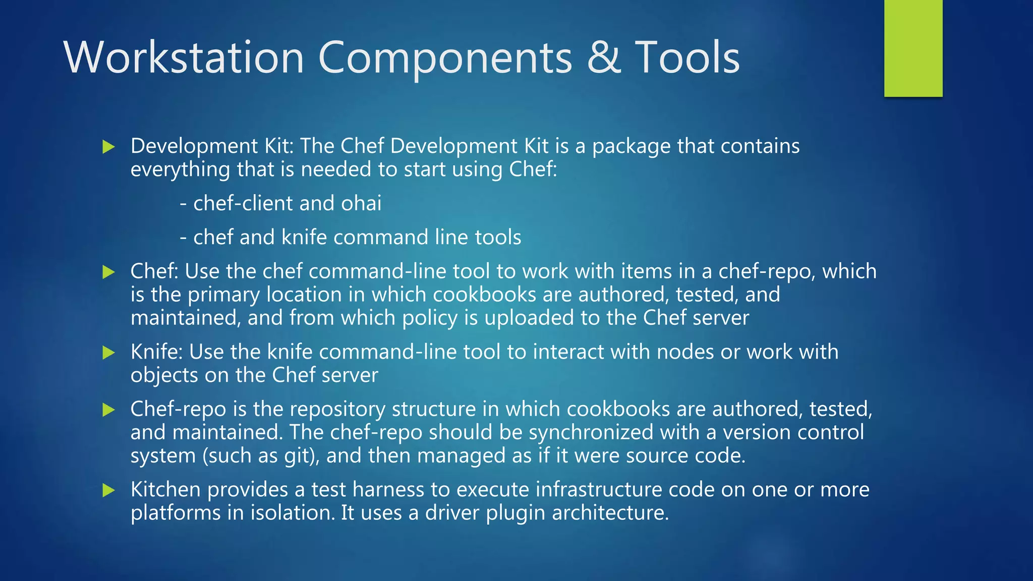 Workstation Components & Tools
 Development Kit: The Chef Development Kit is a package that contains
everything that is needed to start using Chef:
- chef-client and ohai
- chef and knife command line tools
 Chef: Use the chef command-line tool to work with items in a chef-repo, which
is the primary location in which cookbooks are authored, tested, and
maintained, and from which policy is uploaded to the Chef server
 Knife: Use the knife command-line tool to interact with nodes or work with
objects on the Chef server
 Chef-repo is the repository structure in which cookbooks are authored, tested,
and maintained. The chef-repo should be synchronized with a version control
system (such as git), and then managed as if it were source code.
 Kitchen provides a test harness to execute infrastructure code on one or more
platforms in isolation. It uses a driver plugin architecture.
 