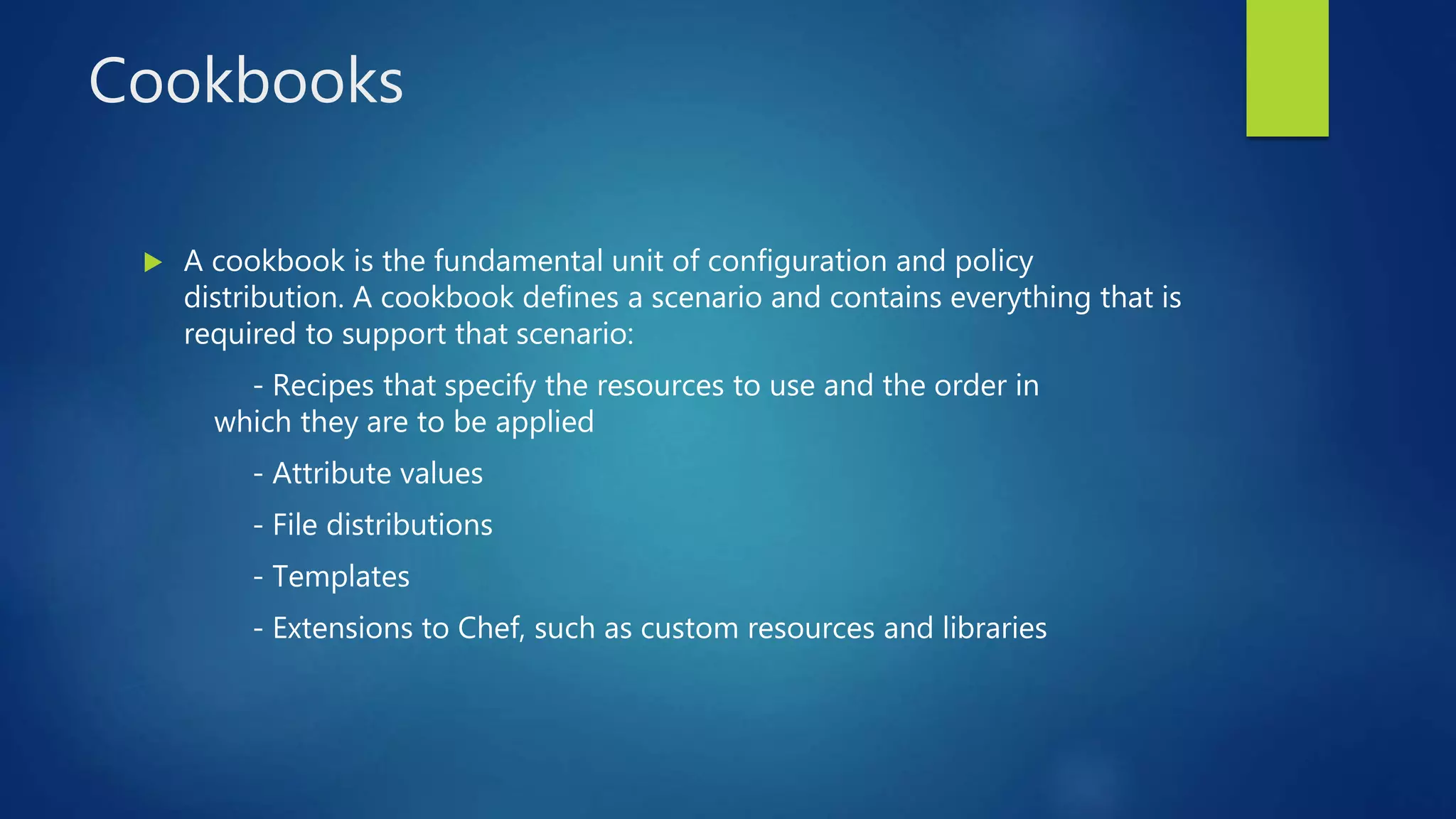 Cookbooks
 A cookbook is the fundamental unit of configuration and policy
distribution. A cookbook defines a scenario and contains everything that is
required to support that scenario:
- Recipes that specify the resources to use and the order in
which they are to be applied
- Attribute values
- File distributions
- Templates
- Extensions to Chef, such as custom resources and libraries
 