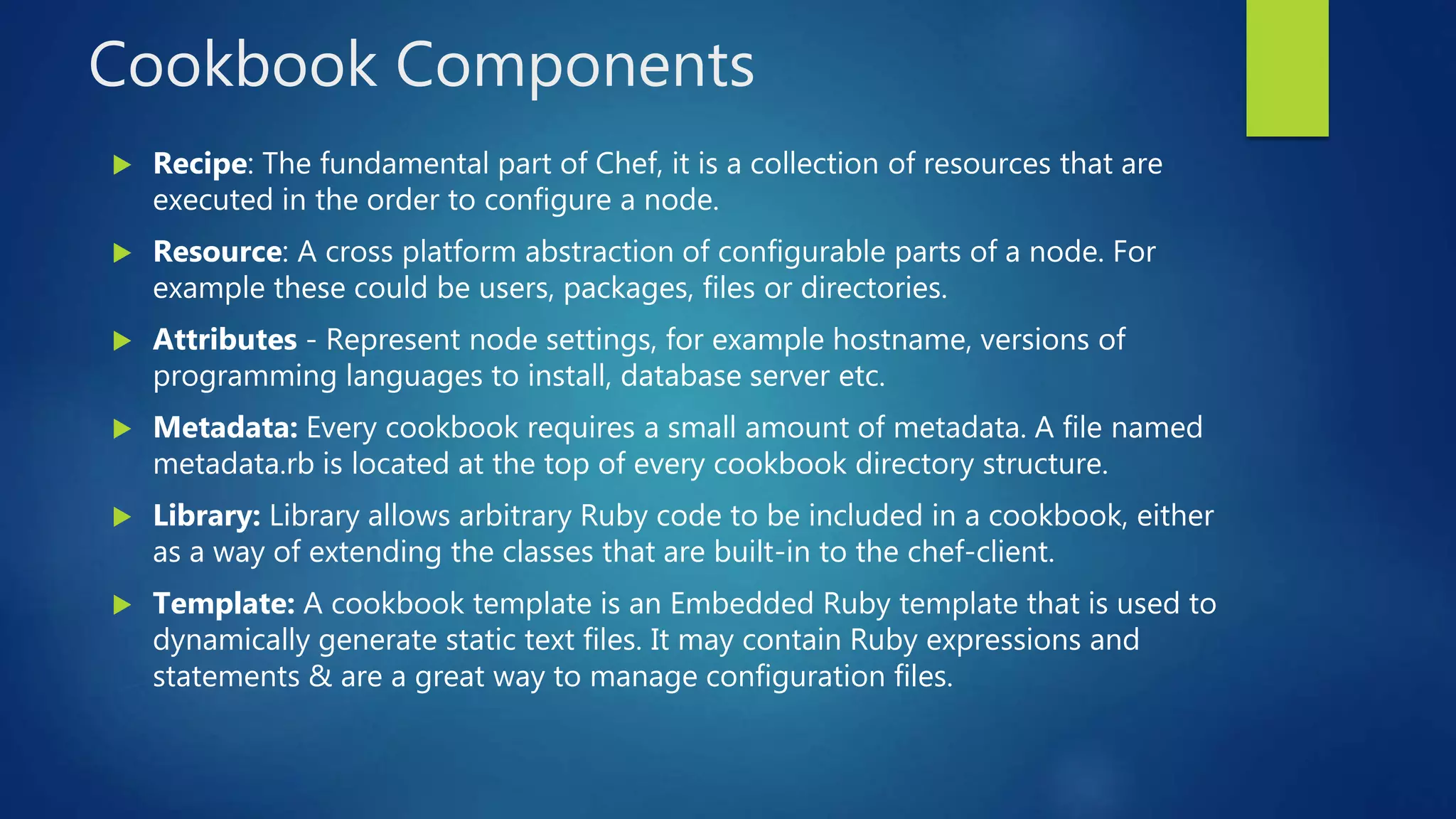 Cookbook Components
 Recipe: The fundamental part of Chef, it is a collection of resources that are
executed in the order to configure a node.
 Resource: A cross platform abstraction of configurable parts of a node. For
example these could be users, packages, files or directories.
 Attributes - Represent node settings, for example hostname, versions of
programming languages to install, database server etc.
 Metadata: Every cookbook requires a small amount of metadata. A file named
metadata.rb is located at the top of every cookbook directory structure.
 Library: Library allows arbitrary Ruby code to be included in a cookbook, either
as a way of extending the classes that are built-in to the chef-client.
 Template: A cookbook template is an Embedded Ruby template that is used to
dynamically generate static text files. It may contain Ruby expressions and
statements & are a great way to manage configuration files.
 