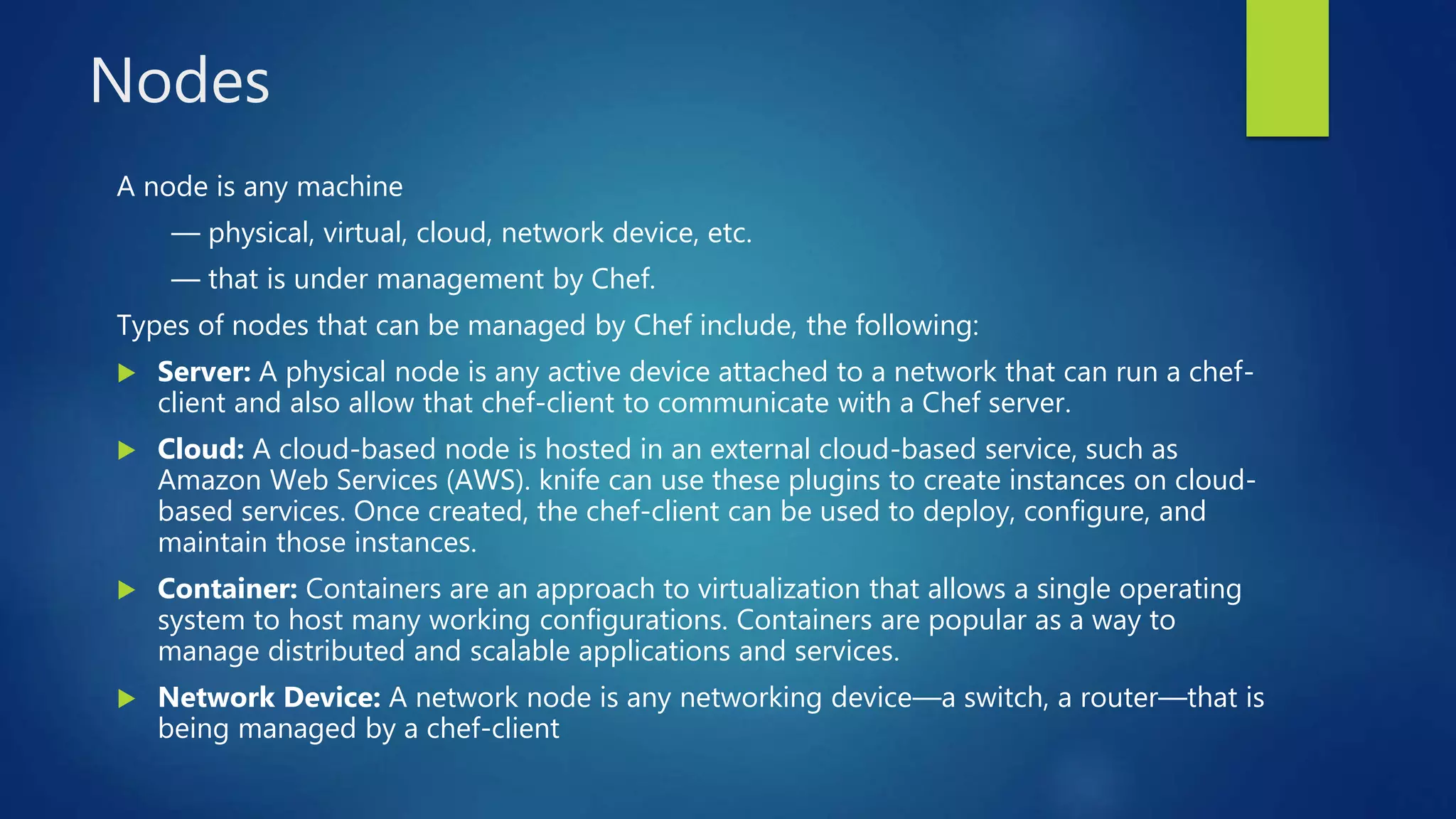 Nodes
A node is any machine
— physical, virtual, cloud, network device, etc.
— that is under management by Chef.
Types of nodes that can be managed by Chef include, the following:
 Server: A physical node is any active device attached to a network that can run a chef-
client and also allow that chef-client to communicate with a Chef server.
 Cloud: A cloud-based node is hosted in an external cloud-based service, such as
Amazon Web Services (AWS). knife can use these plugins to create instances on cloud-
based services. Once created, the chef-client can be used to deploy, configure, and
maintain those instances.
 Container: Containers are an approach to virtualization that allows a single operating
system to host many working configurations. Containers are popular as a way to
manage distributed and scalable applications and services.
 Network Device: A network node is any networking device—a switch, a router—that is
being managed by a chef-client
 