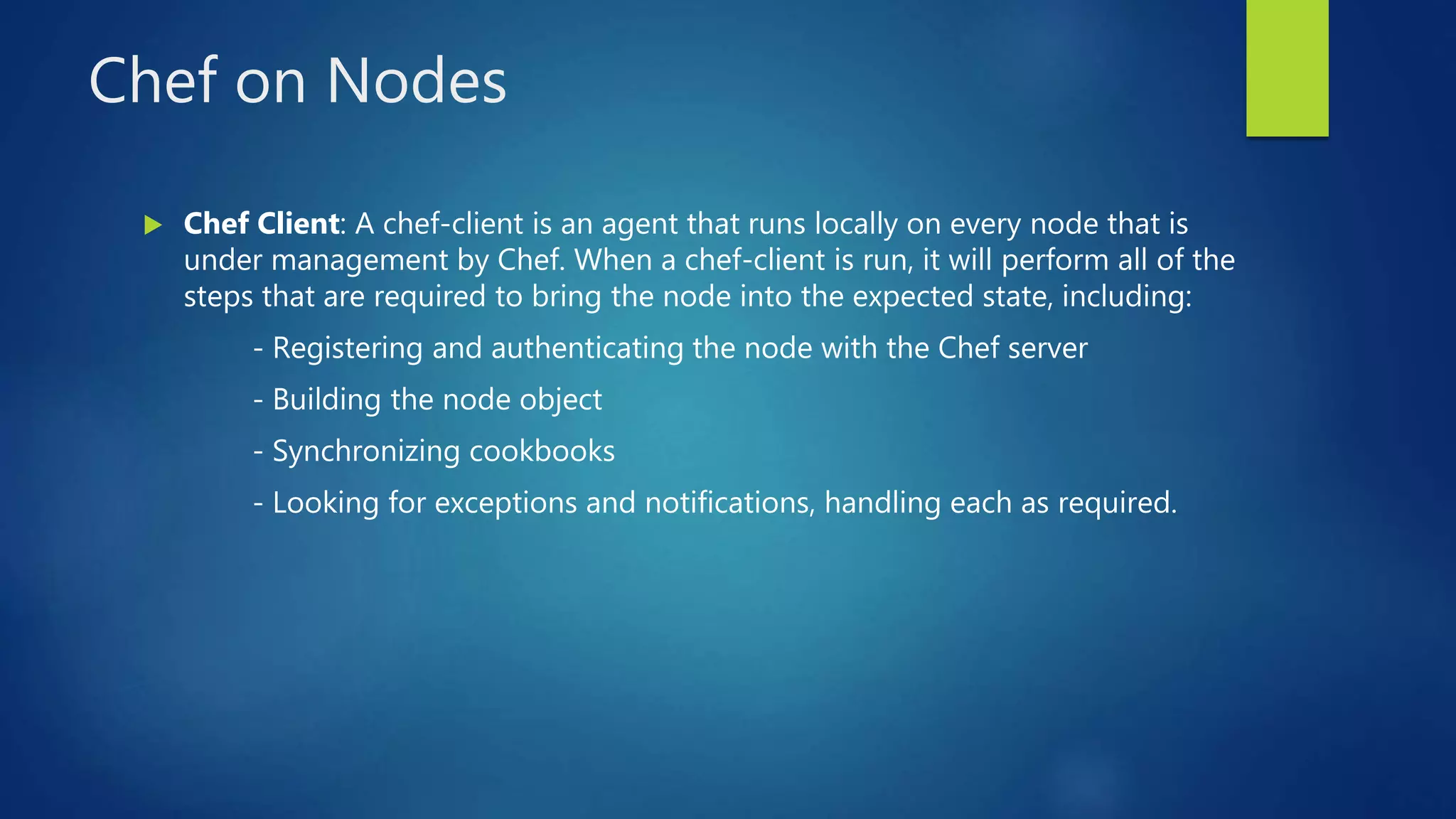 Chef on Nodes
 Chef Client: A chef-client is an agent that runs locally on every node that is
under management by Chef. When a chef-client is run, it will perform all of the
steps that are required to bring the node into the expected state, including:
- Registering and authenticating the node with the Chef server
- Building the node object
- Synchronizing cookbooks
- Looking for exceptions and notifications, handling each as required.
 