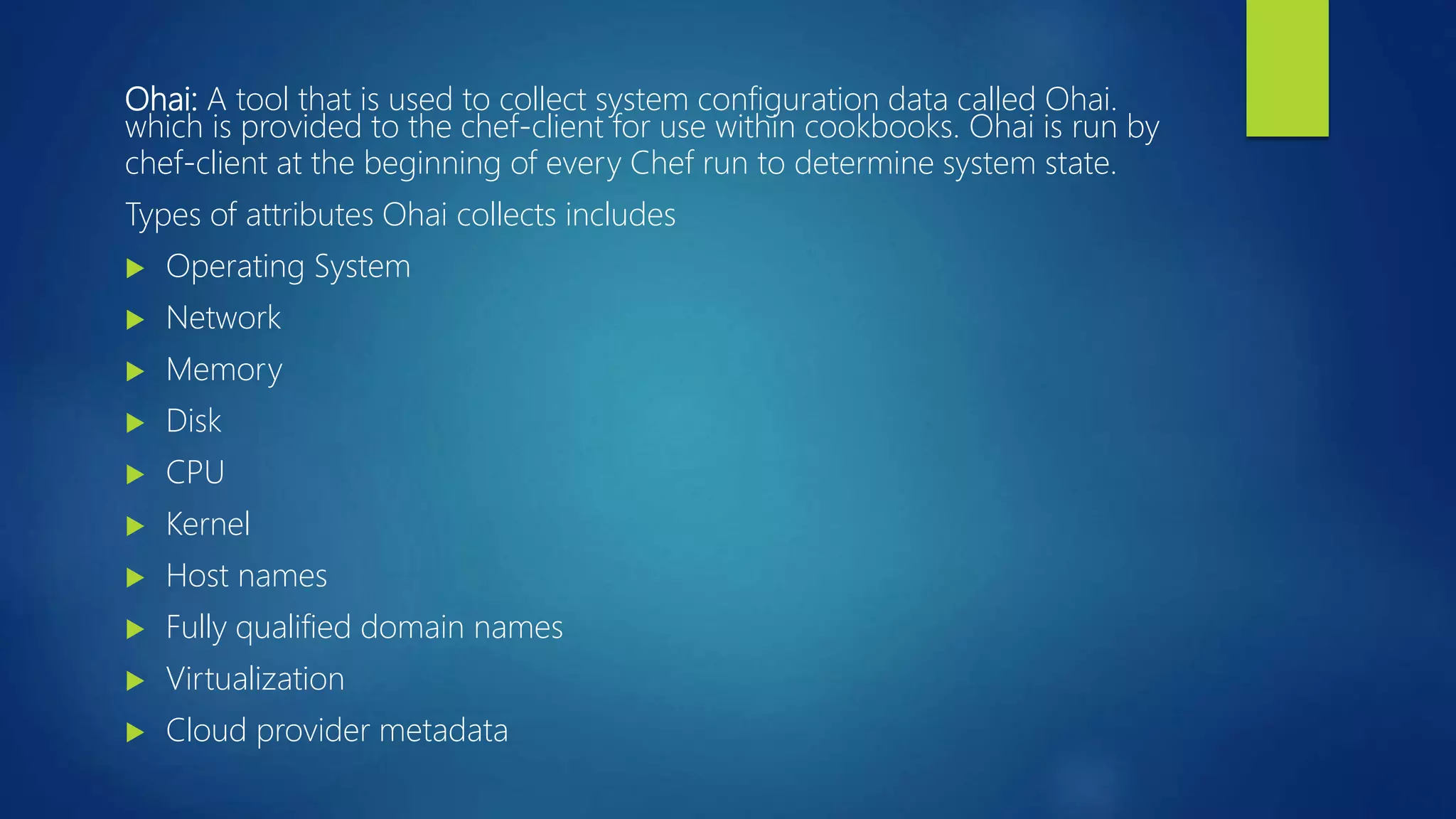 Ohai: A tool that is used to collect system configuration data called Ohai.
which is provided to the chef-client for use within cookbooks. Ohai is run by
chef-client at the beginning of every Chef run to determine system state.
Types of attributes Ohai collects includes
 Operating System
 Network
 Memory
 Disk
 CPU
 Kernel
 Host names
 Fully qualified domain names
 Virtualization
 Cloud provider metadata
 