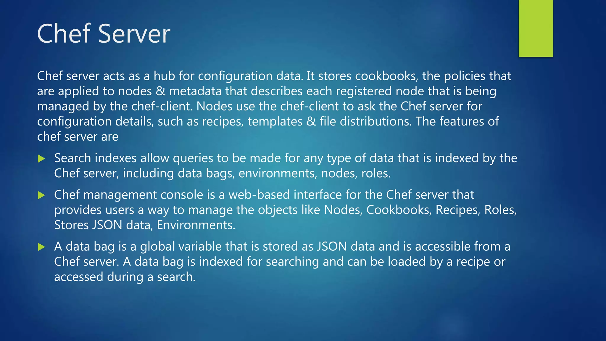 Chef Server
Chef server acts as a hub for configuration data. It stores cookbooks, the policies that
are applied to nodes & metadata that describes each registered node that is being
managed by the chef-client. Nodes use the chef-client to ask the Chef server for
configuration details, such as recipes, templates & file distributions. The features of
chef server are
 Search indexes allow queries to be made for any type of data that is indexed by the
Chef server, including data bags, environments, nodes, roles.
 Chef management console is a web-based interface for the Chef server that
provides users a way to manage the objects like Nodes, Cookbooks, Recipes, Roles,
Stores JSON data, Environments.
 A data bag is a global variable that is stored as JSON data and is accessible from a
Chef server. A data bag is indexed for searching and can be loaded by a recipe or
accessed during a search.
 