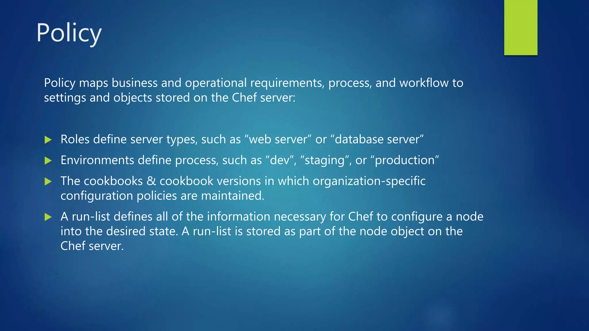 Policy
Policy maps business and operational requirements, process, and workflow to
settings and objects stored on the Chef server:
 Roles define server types, such as “web server” or “database server”
 Environments define process, such as “dev”, “staging”, or “production”
 The cookbooks & cookbook versions in which organization-specific
configuration policies are maintained.
 A run-list defines all of the information necessary for Chef to configure a node
into the desired state. A run-list is stored as part of the node object on the
Chef server.
 